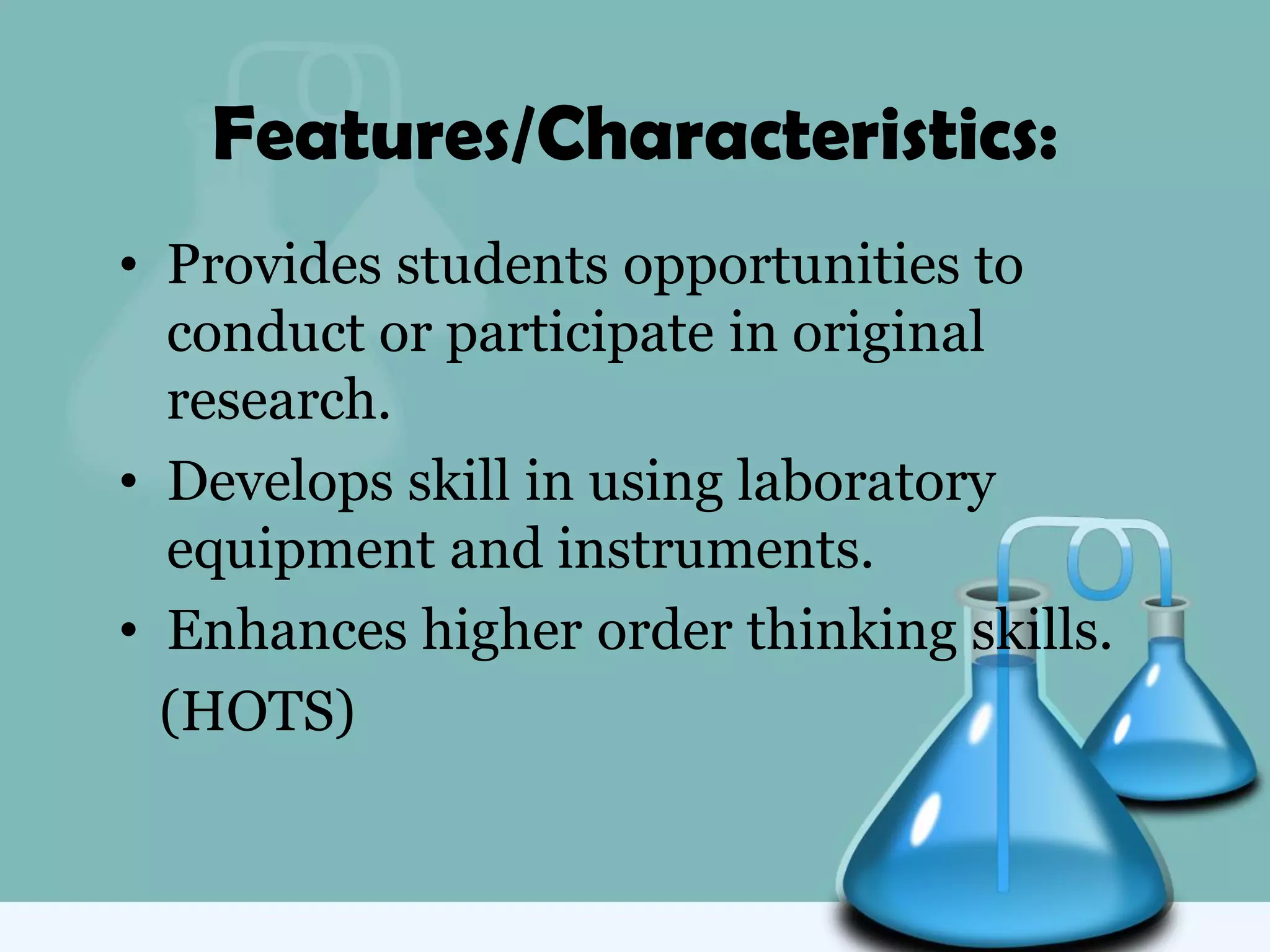 Features/Characteristics:
• Provides students opportunities to
conduct or participate in original
research.
• Develops skill in using laboratory
equipment and instruments.
• Enhances higher order thinking skills.
(HOTS)
 