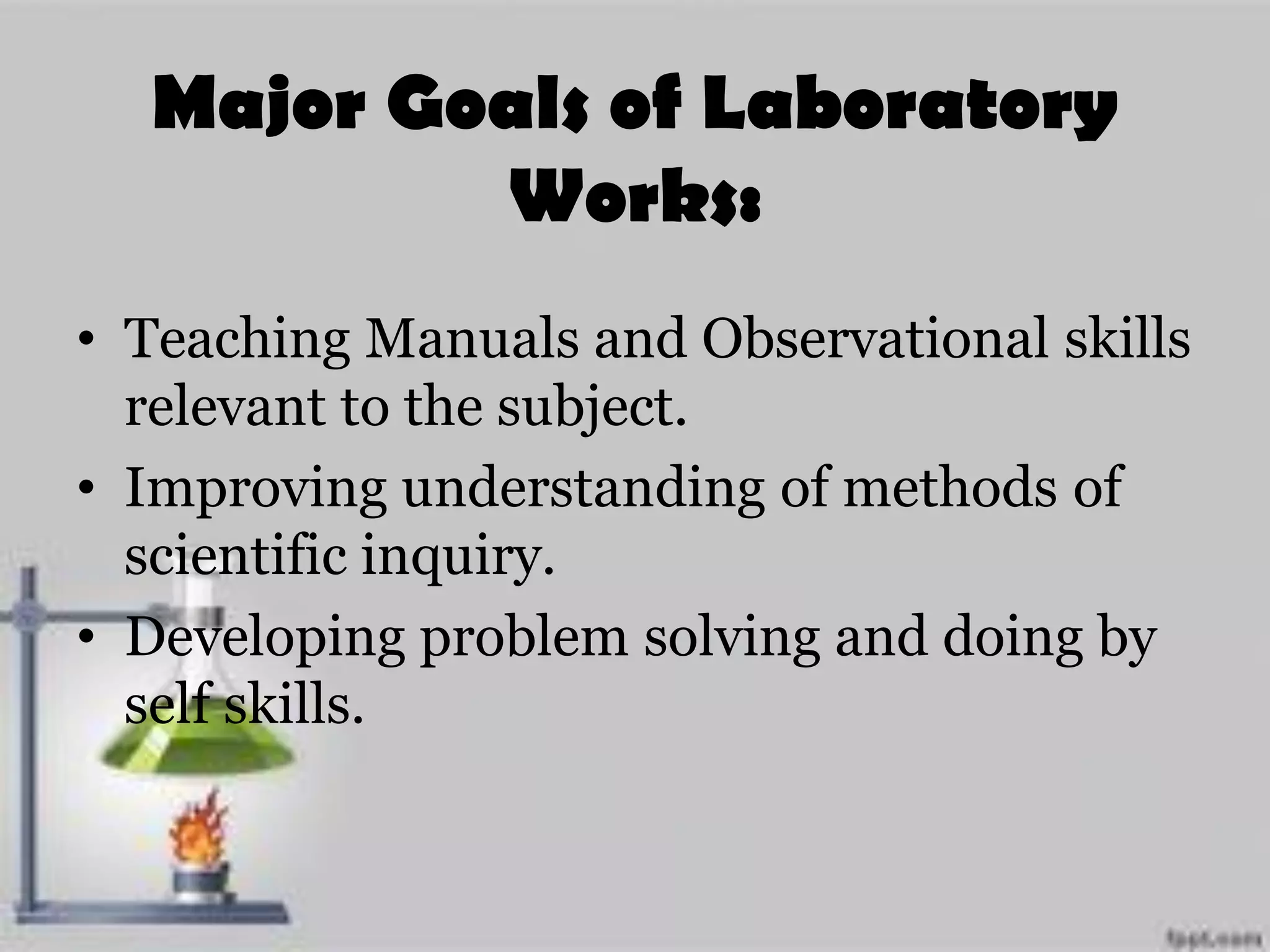 Major Goals of Laboratory
Works:
• Teaching Manuals and Observational skills
relevant to the subject.
• Improving understanding of methods of
scientific inquiry.
• Developing problem solving and doing by
self skills.
 