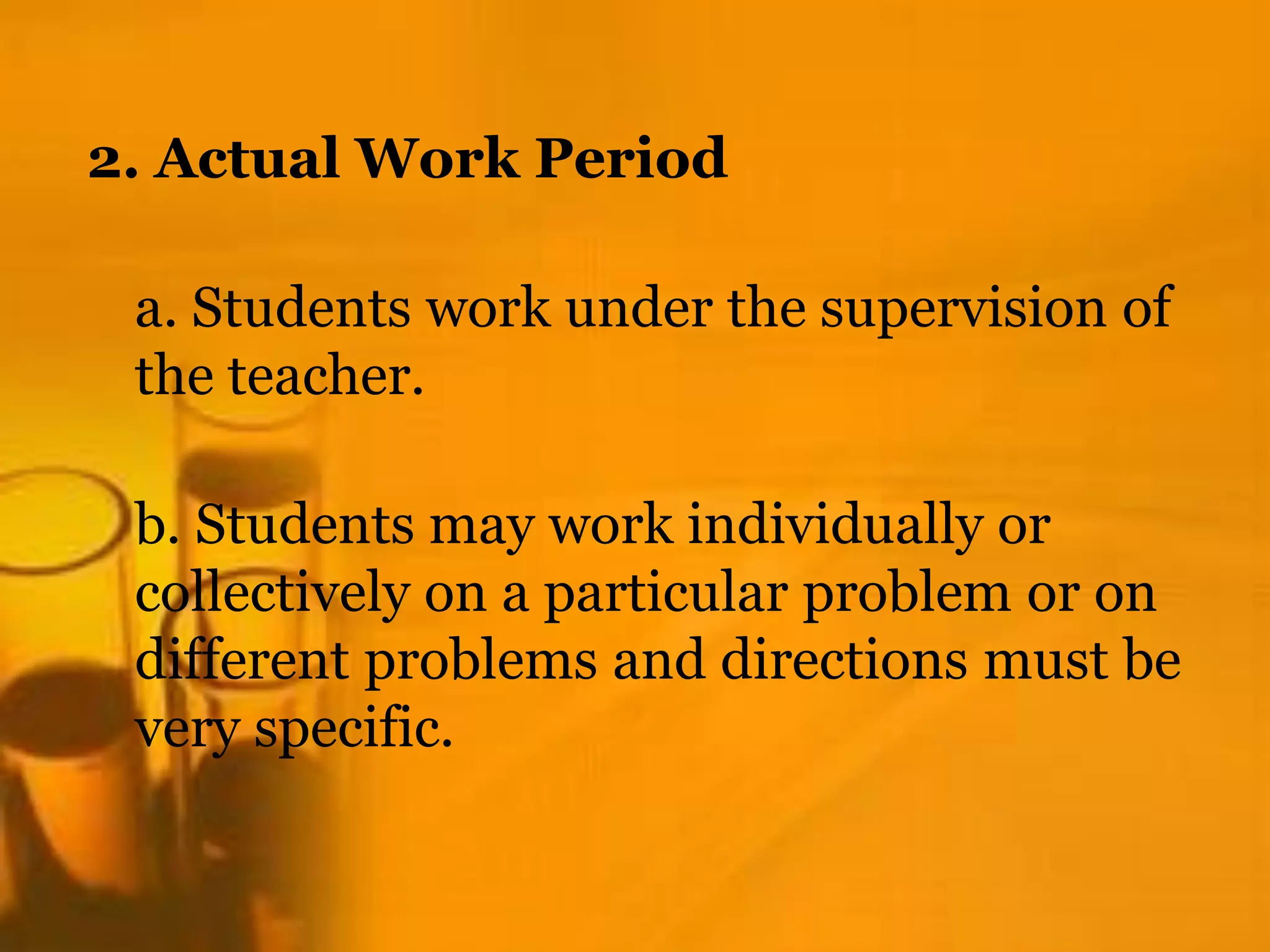 2. Actual Work Period
a. Students work under the supervision of
the teacher.
b. Students may work individually or
collectively on a particular problem or on
different problems and directions must be
very specific.
 