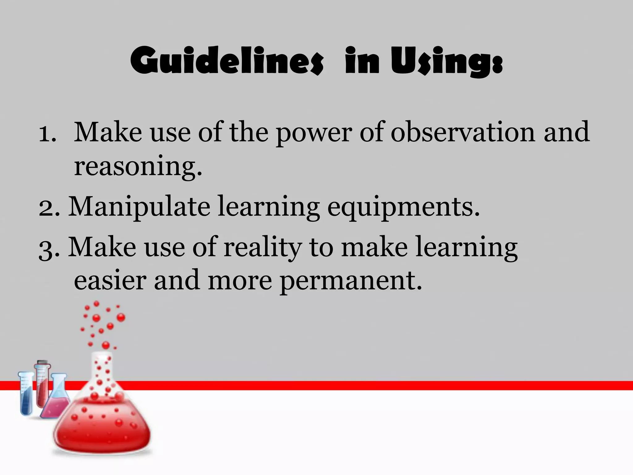 Guidelines in Using:
1. Make use of the power of observation and
reasoning.
2. Manipulate learning equipments.
3. Make use of reality to make learning
easier and more permanent.
 