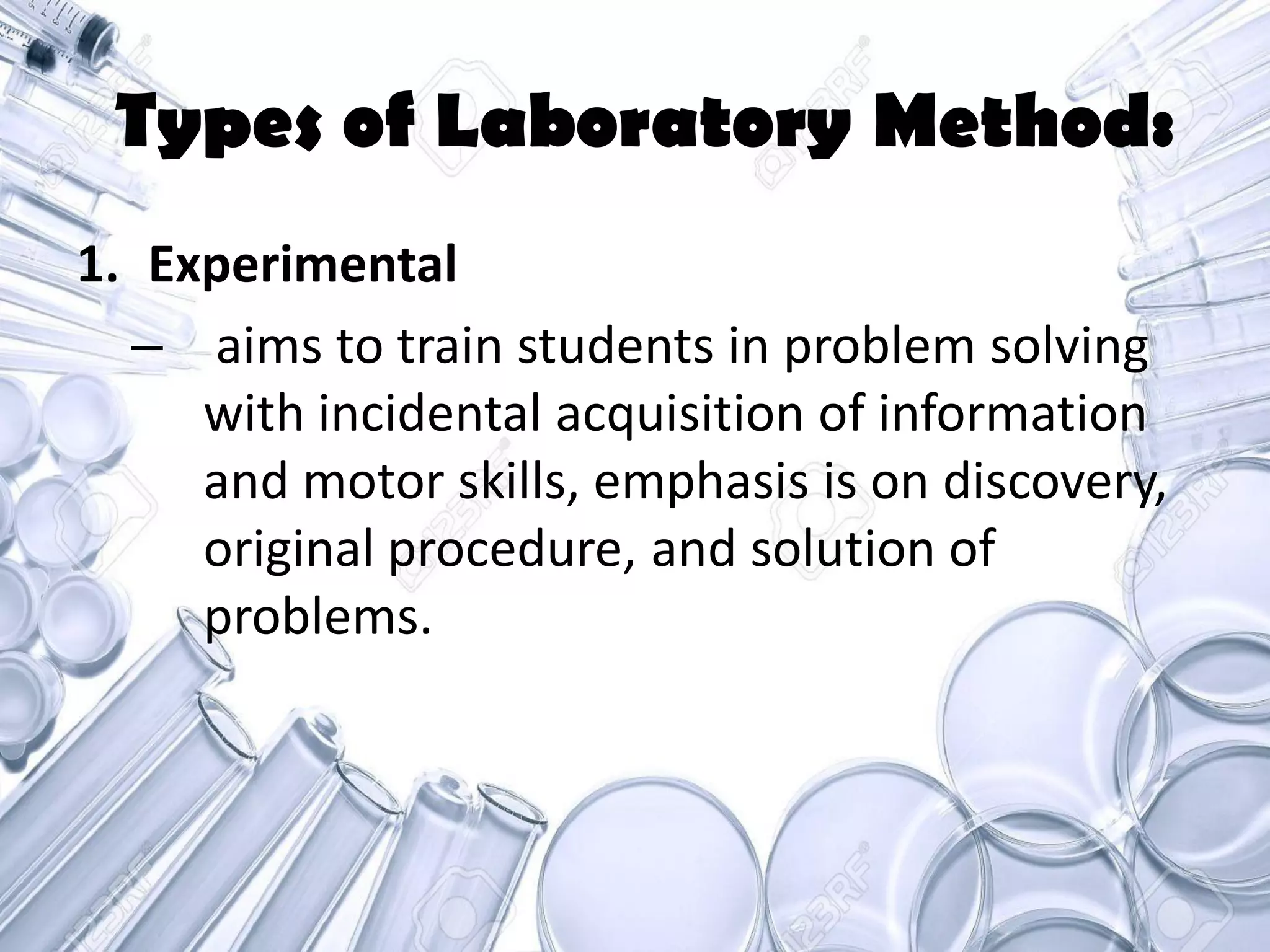 Types of Laboratory Method:
1. Experimental
– aims to train students in problem solving
with incidental acquisition of information
and motor skills, emphasis is on discovery,
original procedure, and solution of
problems.
 