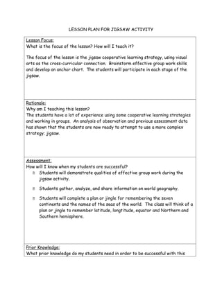 LESSON PLAN FOR JIGSAW ACTIVITY

Lesson Focus:
What is the focus of the lesson? How will I teach it?

The focus of the lesson is the jigsaw cooperative learning strategy, using visual
arts as the cross-curricular connection. Brainstorm effective group work skills
and develop an anchor chart. The students will participate in each stage of the
jigsaw.




Rationale:
Why am I teaching this lesson?
The students have a lot of experience using some cooperative learning strategies
and working in groups. An analysis of observation and previous assessment data
has shown that the students are now ready to attempt to use a more complex
strategy; jigsaw.




Assessment:
How will I know when my students are successful?
    Students will demonstrate qualities of effective group work during the
      jigsaw activity.

      Students gather, analyze, and share information on world geography.

      Students will complete a plan or jingle for remembering the seven
       continents and the names of the seas of the world. The class will think of a
       plan or jingle to remember latitude, longtitude, equator and Northern and
       Southern hemisphere.




Prior Knowledge:
What prior knowledge do my students need in order to be successful with this
 