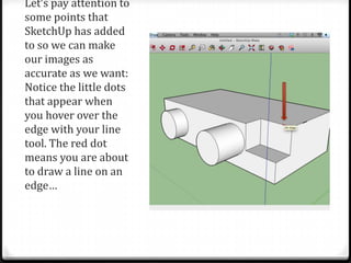 Let’s pay attention to
some points that
SketchUp has added
to so we can make
our images as
accurate as we want:
Notice the little dots
that appear when
you hover over the
edge with your line
tool. The red dot
means you are about
to draw a line on an
edge…
 