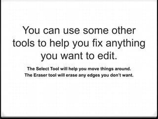You can use some other
tools to help you fix anything
you want to edit.
The Select Tool will help you move things around.
The Eraser tool will erase any edges you don’t want.
 