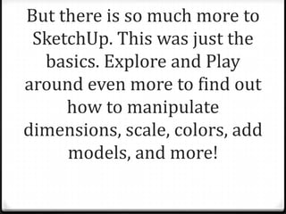 But there is so much more to
SketchUp. This was just the
basics. Explore and Play
around even more to find out
how to manipulate
dimensions, scale, colors, add
models, and more!
 