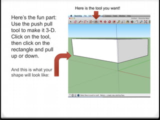 Here’s the fun part:
Use the push pull
tool to make it 3-D.
Click on the tool,
then click on the
rectangle and pull
up or down.
And this is what your
shape will look like:
Here is the tool you want!
 