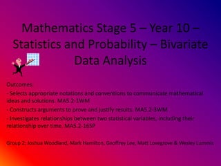 Mathematics Stage 5 C Year 10 C
  Statistics and Probability C Bivariate
              Data Analysis
Outcomes:
- Selects appropriate notations and conventions to communicate mathematical
ideas and solutions. MA5.2-1WM
- Constructs arguments to prove and justify results. MA5.2-3WM
- Investigates relationships between two statistical variables, including their
relationship over time. MA5.2-16SP

Group 2: Joshua Woodland, Mark Hamilton, Geoffrey Lee, Matt Lovegrove & Wesley Lummis
 