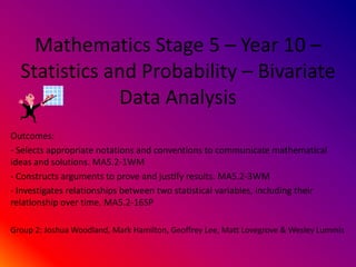 Mathematics Stage 5 – Year 10 –
  Statistics and Probability – Bivariate
              Data Analysis
Outcomes:
- Selects appropriate notations and conventions to communicate mathematical
ideas and solutions. MA5.2-1WM
- Constructs arguments to prove and justify results. MA5.2-3WM
- Investigates relationships between two statistical variables, including their
relationship over time. MA5.2-16SP

Group 2: Joshua Woodland, Mark Hamilton, Geoffrey Lee, Matt Lovegrove & Wesley Lummis
 