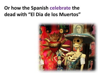 Or how the Spanish celebrate the
dead with “El Dia de los Muertos”
 