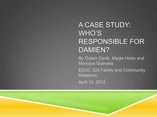 A CASE STUDY:
WHO’S
RESPONSIBLE FOR
DAMIEN?
By Ozlem Cevik, Marjie Hicks and
Monique Guevara
EDUC 225 Family and Community
Relations
April 12, 2012
 