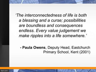 ‘The interconnectedness of life is both
  a blessing and a curse; possibilities
  are boundless and consequences
  endless. Every value judgement we
  make ripples into a life somewhere.’

  - Paula Owens, Deputy Head, Eastchurch
              Primary School, Kent (2001)
 