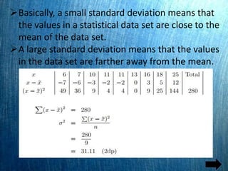 Basically, a small standard deviation means that
the values in a statistical data set are close to the
mean of the data set.
A large standard deviation means that the values
in the data set are farther away from the mean.
 