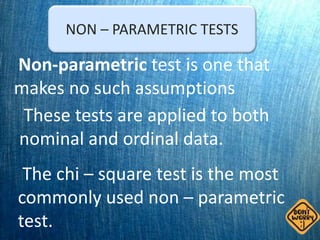 NON – PARAMETRIC TESTS
Non-parametric test is one that
makes no such assumptions
These tests are applied to both
nominal and ordinal data.
The chi – square test is the most
commonly used non – parametric
test.
 