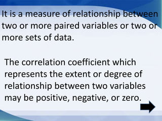 It is a measure of relationship between
two or more paired variables or two or
more sets of data.
The correlation coefficient which
represents the extent or degree of
relationship between two variables
may be positive, negative, or zero.
 