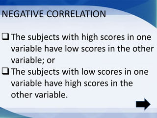 The subjects with high scores in one
variable have low scores in the other
variable; or
The subjects with low scores in one
variable have high scores in the
other variable.
NEGATIVE CORRELATION
 