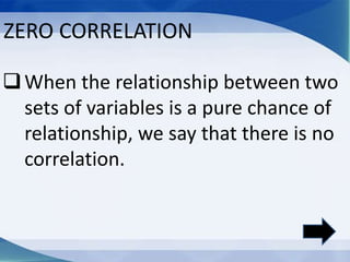 When the relationship between two
sets of variables is a pure chance of
relationship, we say that there is no
correlation.
ZERO CORRELATION
 