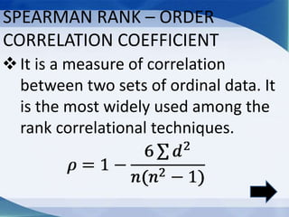 SPEARMAN RANK – ORDER
CORRELATION COEFFICIENT
It is a measure of correlation
between two sets of ordinal data. It
is the most widely used among the
rank correlational techniques.
 