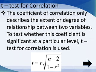 t – test for Correlation
The coefficient of correlation only
describes the extent or degree of
relationship between two variables.
To test whether this coefficient is
significant at a particular level, t –
test for correlation is used.
 