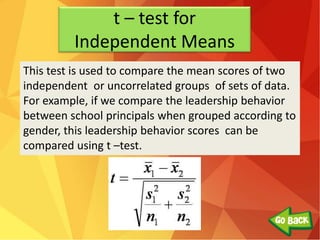 t – test for
Independent Means
This test is used to compare the mean scores of two
independent or uncorrelated groups of sets of data.
For example, if we compare the leadership behavior
between school principals when grouped according to
gender, this leadership behavior scores can be
compared using t –test.
 