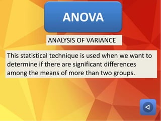 ANOVA
This statistical technique is used when we want to
determine if there are significant differences
among the means of more than two groups.
ANALYSIS OF VARIANCE
 