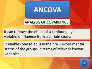 ANCOVA
It can remove the effect of a confounding
variable’s influence from a certain study.
ANALYSIS OF COVARIANCE
It enables one to equate the pre – experimental
status of the groups in terms of relevant known
variables.
 
