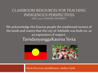 CLASSROOM RESOURCES FOR TEACHING
INDIGENOUS PERSPECTIVES
EDUC 2420 FLINDERS UNIVERSITY

We acknowledge the Kaurna people the traditional owners of
the lands and waters that the city of Adelaide was built on, as
an expression of respect.

TarndanyanggaKaurna Yerta

Xavia Nou,Lee-anneBenson, Amber Clark

 