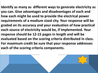 Identify as many as different ways to generate electricity as
you can. Give advantages and disadvantages of each and
how each might be used to provide the electrical power
requirements of a medium sized city. Your response will be
graded on its accuracy and your evaluation of how practical
each source of electricity would be, if implemented. Your
response should be 12-15 pages in length and will be
evaluated based on the scoring criteria distributed in class.
For maximum credit be sure that your response addresses
each of the scoring criteria components.
 