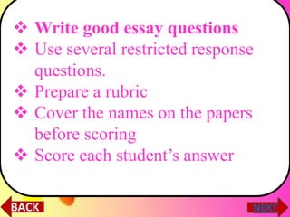  Write good essay questions
 Use several restricted response
questions.
 Prepare a rubric
 Cover the names on the papers
before scoring
 Score each student’s answer
 