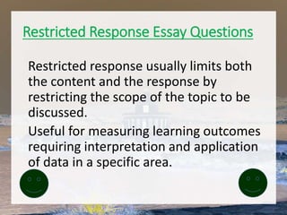 Restricted Response Essay Questions
Restricted response usually limits both
the content and the response by
restricting the scope of the topic to be
discussed.
Useful for measuring learning outcomes
requiring interpretation and application
of data in a specific area.
 