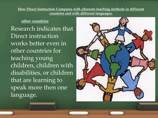 How Direct Instruction Compares with alternate teaching methods in different
countries and with different languages.
Research indicates that
Direct instruction
works better even in
other countries for
teaching young
children, children with
disabilities, or children
that are learning to
speak more then one
language.
other countries
 