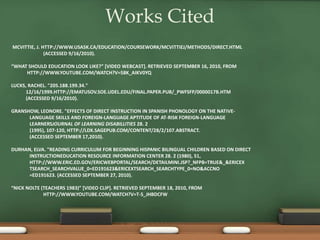 MCVITTIE, J. HTTP://WWW.USASK.CA/EDUCATION/COURSEWORK/MCVITTIEJ/METHODS/DIRECT.HTML
(ACCESSED 9/16/2010).
“WHAT SHOULD EDUCATION LOOK LIKE?” [VIDEO WEBCAST]. RETRIEVED SEPTEMBER 16, 2010, FROM
HTTP://WWW.YOUTUBE.COM/WATCH?V=58K_AIKV0YQ
LUCKS, RACHEL. "205.188.199.34."
12/16/1999.HTTP://EMATUSOV.SOE.UDEL.EDU/FINAL.PAPER.PUB/_PWFSFP/0000017B.HTM
(ACCESSED 9/16/2010).
GRANSHOW, LEONORE. "EFFECTS OF DIRECT INSTRUCTION IN SPANISH PHONOLOGY ON THE NATIVE-
LANGUAGE SKILLS AND FOREIGN-LANGUAGE APTITUDE OF AT-RISK FOREIGN-LANGUAGE
LEARNERSJOURNAL OF LEARNING DISABILLITIES 28. 2
(1995), 107-120, HTTP://LDX.SAGEPUB.COM/CONTENT/28/2/107.ABSTRACT.
(ACCESSED SEPTEMBER 17,2010).
DURHAN, ELVA. "READING CURRICULUM FOR BEGINNING HISPANIC BILINGUAL CHILDREN BASED ON DIRECT
INSTRUCTIONEDUCATION RESOURCE INFORMATION CENTER 28. 2 (1980), 51,
HTTP://WWW.ERIC.ED.GOV/ERICWEBPORTAL/SEARCH/DETAILMINI.JSP?_NFPB=TRUE&_&ERICEX
TSEARCH_SEARCHVALUE_0=ED191623&ERICEXTSEARCH_SEARCHTYPE_0=NO&ACCNO
=ED191623. (ACCESSED SEPTEMBER 27, 2010).
“NICK NOLTE (TEACHERS 1983)” [VIDEO CLIP]. RETRIEVED SEPTEMBER 18, 2010, FROM
HTTP://WWW.YOUTUBE.COM/WATCH?V=T-S_JHBDCFW
Works Cited
 