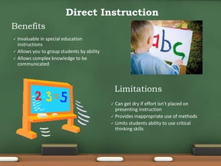  Can get dry if effort isn’t placed on
presenting instruction
 Provides inappropriate use of methods
 Limits students ability to use critical
thinking skills
Direct Instruction
Benefits
Limitations
 Invaluable in special education
instructions
 Allows you to group students by ability
 Allows complex knowledge to be
communicated
 