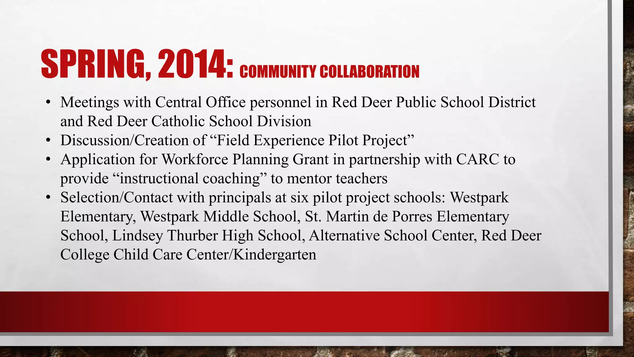 SPRING, 2014: COMMUNITY COLLABORATION
• Meetings with Central Office personnel in Red Deer Public School District
and Red Deer Catholic School Division
• Discussion/Creation of “Field Experience Pilot Project”
• Application for Workforce Planning Grant in partnership with CARC to
provide “instructional coaching” to mentor teachers
• Selection/Contact with principals at six pilot project schools: Westpark
Elementary, Westpark Middle School, St. Martin de Porres Elementary
School, Lindsey Thurber High School, Alternative School Center, Red Deer
College Child Care Center/Kindergarten
 