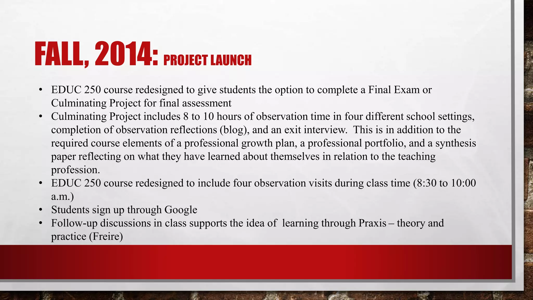 FALL, 2014: PROJECT LAUNCH
• EDUC 250 course redesigned to give students the option to complete a Final Exam or
Culminating Project for final assessment
• Culminating Project includes 8 to 10 hours of observation time in four different school settings,
completion of observation reflections (blog), and an exit interview. This is in addition to the
required course elements of a professional growth plan, a professional portfolio, and a synthesis
paper reflecting on what they have learned about themselves in relation to the teaching
profession.
• EDUC 250 course redesigned to include four observation visits during class time (8:30 to 10:00
a.m.)
• Students sign up through Google
• Follow-up discussions in class supports the idea of learning through Praxis – theory and
practice (Freire)
 