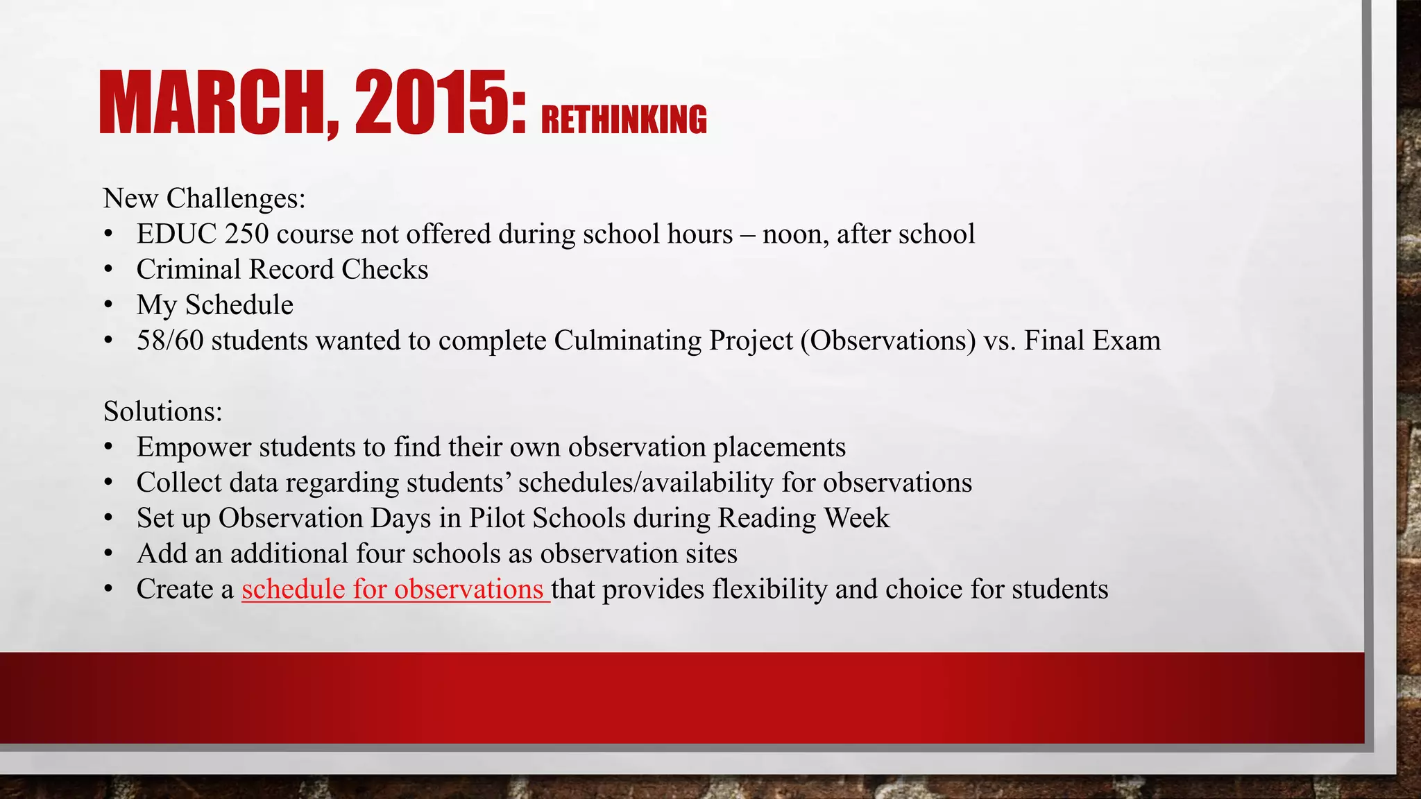 MARCH, 2015: RETHINKING
New Challenges:
• EDUC 250 course not offered during school hours – noon, after school
• Criminal Record Checks
• My Schedule
• 58/60 students wanted to complete Culminating Project (Observations) vs. Final Exam
Solutions:
• Empower students to find their own observation placements
• Collect data regarding students’ schedules/availability for observations
• Set up Observation Days in Pilot Schools during Reading Week
• Add an additional four schools as observation sites
• Create a schedule for observations that provides flexibility and choice for students
 