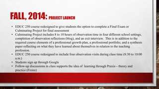 FALL, 2014: PROJECT LAUNCH
• EDUC 250 course redesigned to give students the option to complete a Final Exam or
Culminating Project for final assessment
• Culminating Project includes 8 to 10 hours of observation time in four different school settings,
completion of observation reflections (blog), and an exit interview. This is in addition to the
required course elements of a professional growth plan, a professional portfolio, and a synthesis
paper reflecting on what they have learned about themselves in relation to the teaching
profession.
• EDUC 250 course redesigned to include four observation visits during class time (8:30 to 10:00
a.m.)
• Students sign up through Google
• Follow-up discussions in class supports the idea of learning through Praxis – theory and
practice (Freire)
 