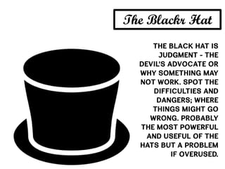 The Black Hat is
judgment - the
devil's advocate or
why something may
not work. Spot the
difficulties and
dangers; where
things might go
wrong. Probably
the most powerful
and useful of the
Hats but a problem
if overused.
The Blackr Hat
 