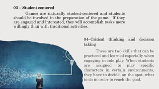 03 – Student centered
Games are naturally student-centered and students
should be involved in the preparation of the game. If they
are engaged and interested, they will accomplish tasks more
willingly than with traditional activities.
04–Critical thinking and decision
taking
These are two skills that can be
practiced and learned especially when
engaging in role play. When students
are assigned to play specific
characters in certain environments,
they have to decide, on the spot, what
to do in order to reach the goal.
 
