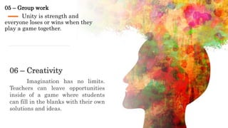05 – Group work
Unity is strength and
everyone loses or wins when they
play a game together.
06 – Creativity
Imagination has no limits.
Teachers can leave opportunities
inside of a game where students
can fill in the blanks with their own
solutions and ideas.
 