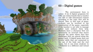 03 – Digital games
The environment here is
online. A lot of digital programs for
GBL use online boards that a teacher
can edit or add educational content
according to the topic that will be
played. Also, in this type of game,
students can be involved in the
construction of the game, especially
if the teacher is not able to manage
online tools without their help.
Students have a character (but not
necessarily an account) that moves
through the game where they face
challenges that are placed along the
games’ path. A digital game does not
involve skills that are connected to
the use of the body and the real
space, but it can train students to
collaborate in a different and virtual
way.
 