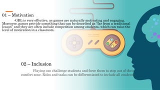 01 – Motivation
-GBL is very effective, as games are naturally motivating and engaging.
Moreover, games provide something that can be described as “far from a traditional
lesson” and they are often include competition among students; which can raise the
level of motivation in a classroom.
02 – Inclusion
Playing can challenge students and force them to step out of their
comfort zone. Roles and tasks can be differentiated to include all students.
 