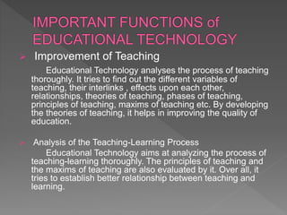  Improvement of Teaching
Educational Technology analyses the process of teaching
thoroughly. It tries to find out the different variables of
teaching, their interlinks , effects upon each other,
relationships, theories of teaching, phases of teaching,
principles of teaching, maxims of teaching etc. By developing
the theories of teaching, it helps in improving the quality of
education.
 Analysis of the Teaching-Learning Process
Educational Technology aims at analyzing the process of
teaching-learning thoroughly. The principles of teaching and
the maxims of teaching are also evaluated by it. Over all, it
tries to establish better relationship between teaching and
learning.
 