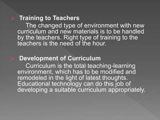  Training to Teachers
The changed type of environment with new
curriculum and new materials is to be handled
by the teachers. Right type of training to the
teachers is the need of the hour.
 Development of Curriculum
Curriculum is the total teaching-learning
environment, which has to be modified and
remodeled in the light of latest thoughts.
Educational technology can do this job of
developing a suitable curriculum appropriately.
 