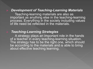  Development of Teaching-Learning Materials
Teaching-learning materials are also as
important as anything else in the teaching-learning
process. Everything in the society including values
of life need be reflected in the materials.
 Teaching-Learning Strategies
A strategy plays an important role in the hands
of a teacher in every teaching-learning situation.
The strategy has to be the right one, which should
be according to the materials and is able to bring
about effective teaching learning.
 