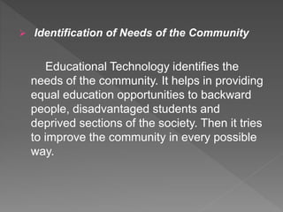  Identification of Needs of the Community
Educational Technology identifies the
needs of the community. It helps in providing
equal education opportunities to backward
people, disadvantaged students and
deprived sections of the society. Then it tries
to improve the community in every possible
way.
 