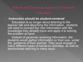  Instruction should be student-centered
Education is no longer about listening to the
teacher talk and absorbing the information, students
will need to connect the new information with the
knowledge they already have and apply it to solving
the problem at hand.
Instead of passively receiving information, the
students would gather information on their own, under
the guidance of their teacher. They must engage in
many different types of hands-on activities, as well as
demonstrate learning in many ways.
 