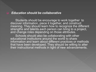 Education should be collaborative
Students should be encourage to work together to
discover information, piece it together, and construct
meaning. They should learn how to recognize the different
strengths and talents each person can bring to a project,
and change roles depending on those attributes.
Schools should also be collaborating with other
educational institutions around the world to share
information and learn about different practices or methods
that have been developed. They should be willing to alter
their instructional methods in light of new advancements.
 