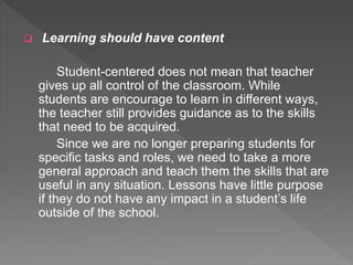  Learning should have content
Student-centered does not mean that teacher
gives up all control of the classroom. While
students are encourage to learn in different ways,
the teacher still provides guidance as to the skills
that need to be acquired.
Since we are no longer preparing students for
specific tasks and roles, we need to take a more
general approach and teach them the skills that are
useful in any situation. Lessons have little purpose
if they do not have any impact in a student’s life
outside of the school.
 
