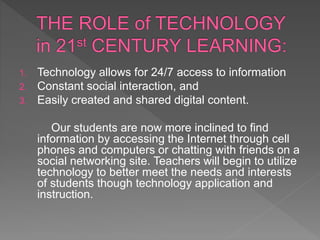 1. Technology allows for 24/7 access to information
2. Constant social interaction, and
3. Easily created and shared digital content.
Our students are now more inclined to find
information by accessing the Internet through cell
phones and computers or chatting with friends on a
social networking site. Teachers will begin to utilize
technology to better meet the needs and interests
of students though technology application and
instruction.
 