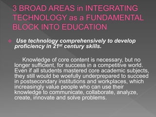  Use technology comprehensively to develop
proficiency in 21st century skills.
Knowledge of core content is necessary, but no
longer sufficient, for success in a competitive world.
Even if all students mastered core academic subjects,
they still would be woefully underprepared to succeed
in postsecondary institutions and workplaces, which
increasingly value people who can use their
knowledge to communicate, collaborate, analyze,
create, innovate and solve problems.
 
